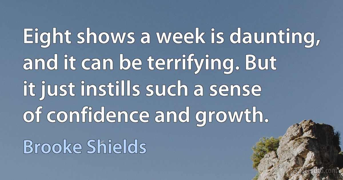 Eight shows a week is daunting, and it can be terrifying. But it just instills such a sense of confidence and growth. (Brooke Shields)