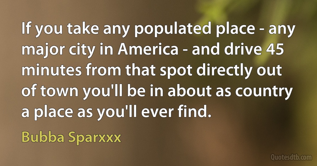 If you take any populated place - any major city in America - and drive 45 minutes from that spot directly out of town you'll be in about as country a place as you'll ever find. (Bubba Sparxxx)