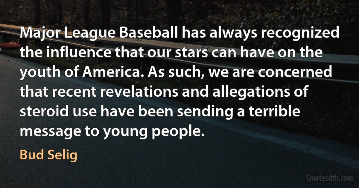 Major League Baseball has always recognized the influence that our stars can have on the youth of America. As such, we are concerned that recent revelations and allegations of steroid use have been sending a terrible message to young people. (Bud Selig)