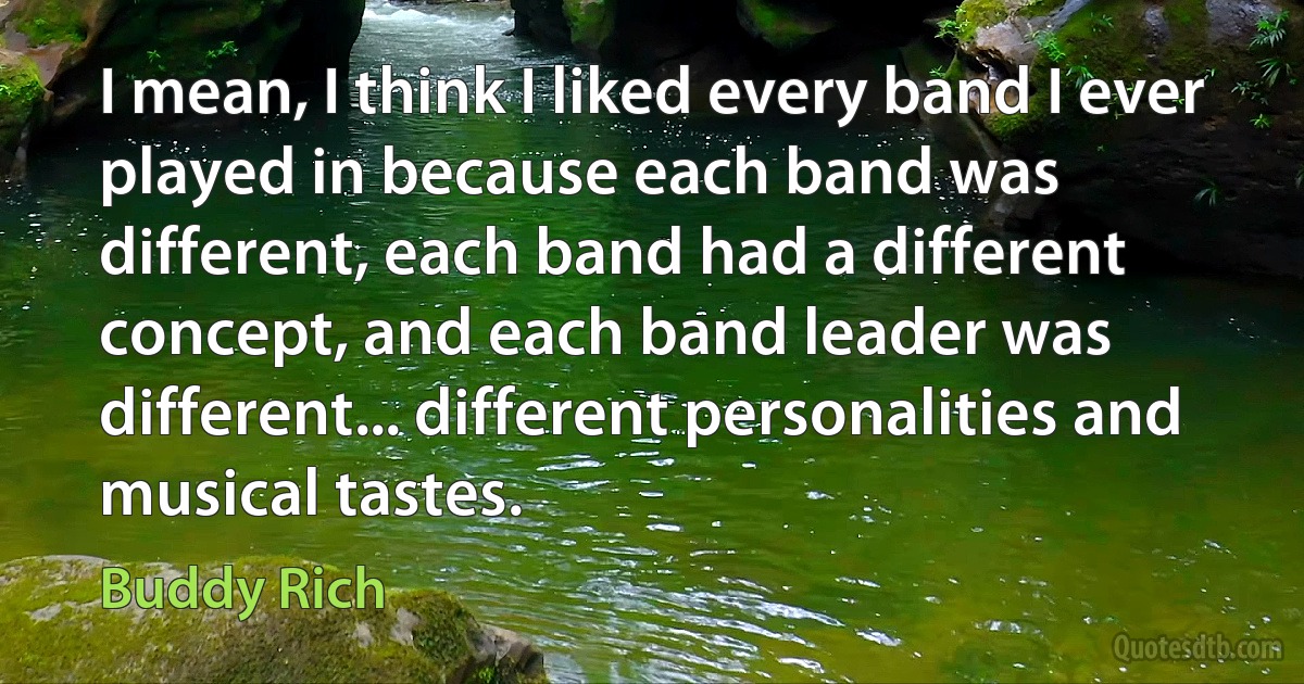 I mean, I think I liked every band I ever played in because each band was different, each band had a different concept, and each band leader was different... different personalities and musical tastes. (Buddy Rich)