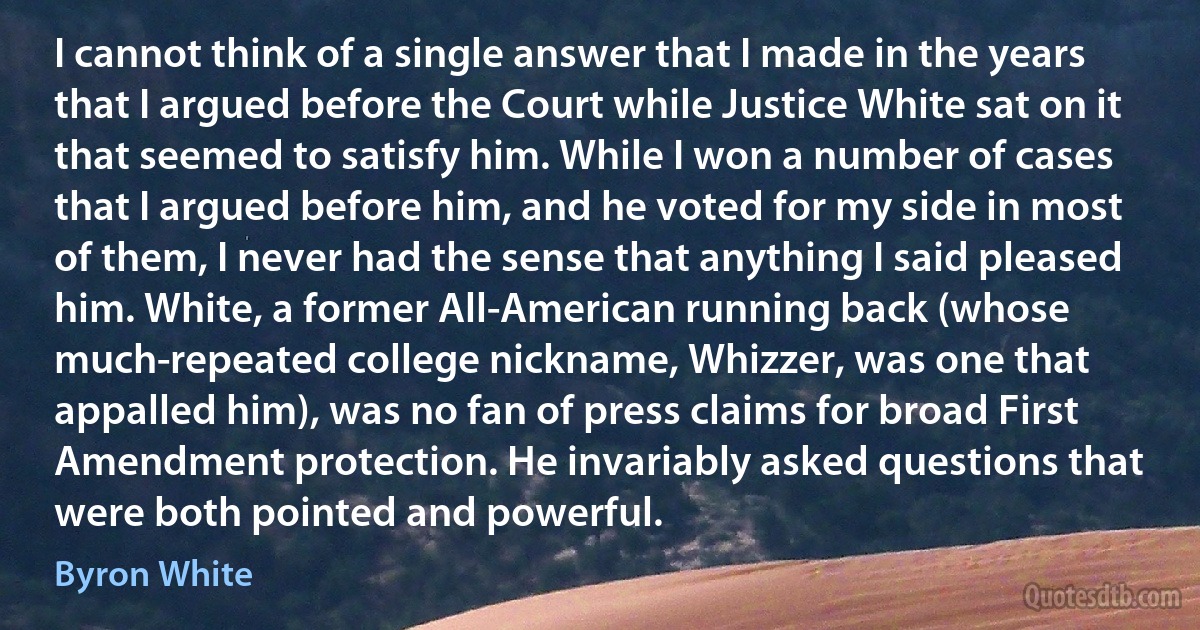 I cannot think of a single answer that I made in the years that I argued before the Court while Justice White sat on it that seemed to satisfy him. While I won a number of cases that I argued before him, and he voted for my side in most of them, I never had the sense that anything I said pleased him. White, a former All-American running back (whose much-repeated college nickname, Whizzer, was one that appalled him), was no fan of press claims for broad First Amendment protection. He invariably asked questions that were both pointed and powerful. (Byron White)