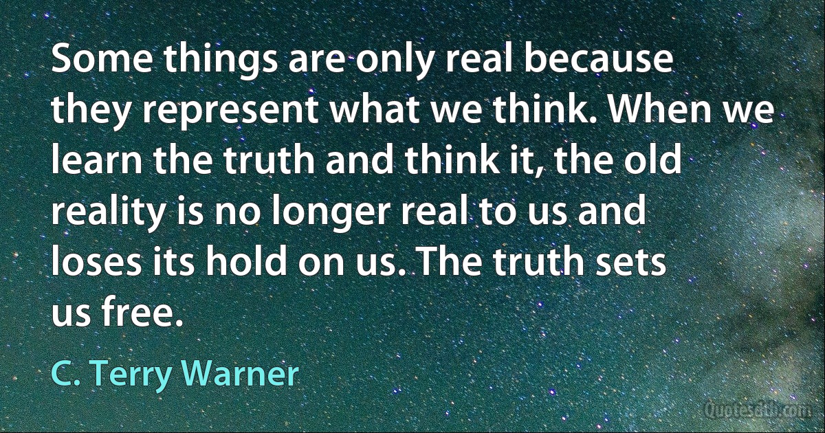 Some things are only real because they represent what we think. When we learn the truth and think it, the old reality is no longer real to us and loses its hold on us. The truth sets us free. (C. Terry Warner)