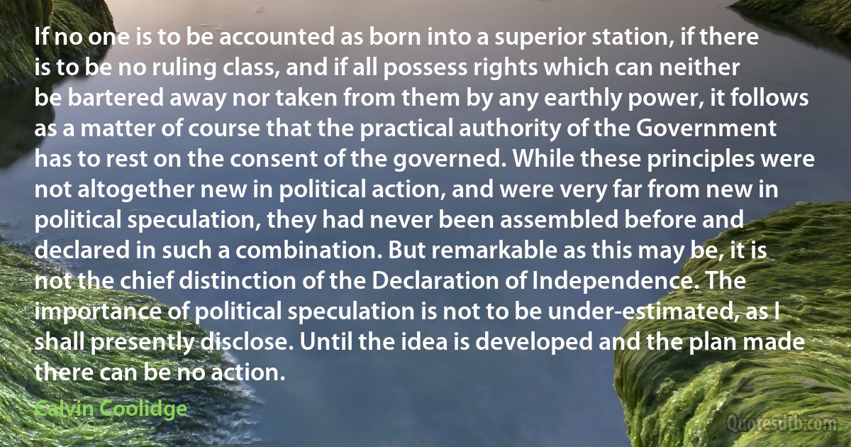 If no one is to be accounted as born into a superior station, if there is to be no ruling class, and if all possess rights which can neither be bartered away nor taken from them by any earthly power, it follows as a matter of course that the practical authority of the Government has to rest on the consent of the governed. While these principles were not altogether new in political action, and were very far from new in political speculation, they had never been assembled before and declared in such a combination. But remarkable as this may be, it is not the chief distinction of the Declaration of Independence. The importance of political speculation is not to be under-estimated, as I shall presently disclose. Until the idea is developed and the plan made there can be no action. (Calvin Coolidge)