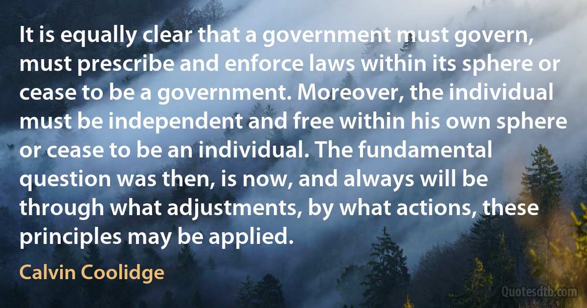 It is equally clear that a government must govern, must prescribe and enforce laws within its sphere or cease to be a government. Moreover, the individual must be independent and free within his own sphere or cease to be an individual. The fundamental question was then, is now, and always will be through what adjustments, by what actions, these principles may be applied. (Calvin Coolidge)