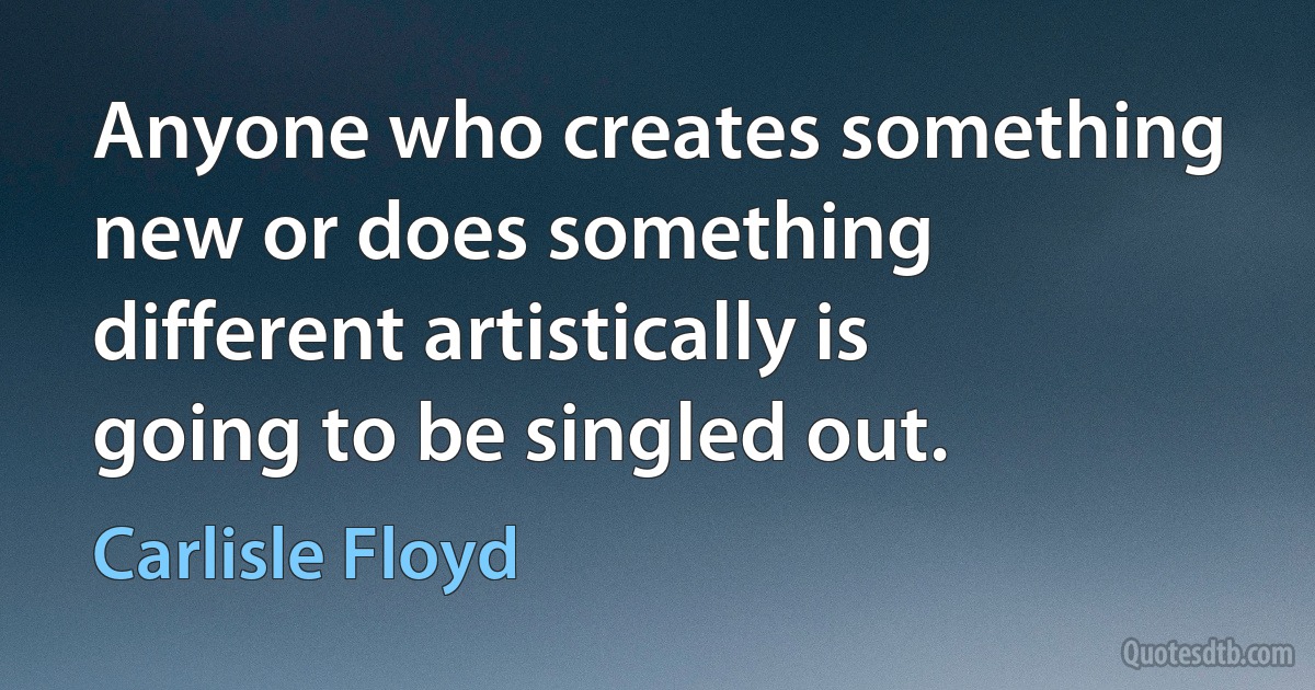 Anyone who creates something new or does something different artistically is going to be singled out. (Carlisle Floyd)