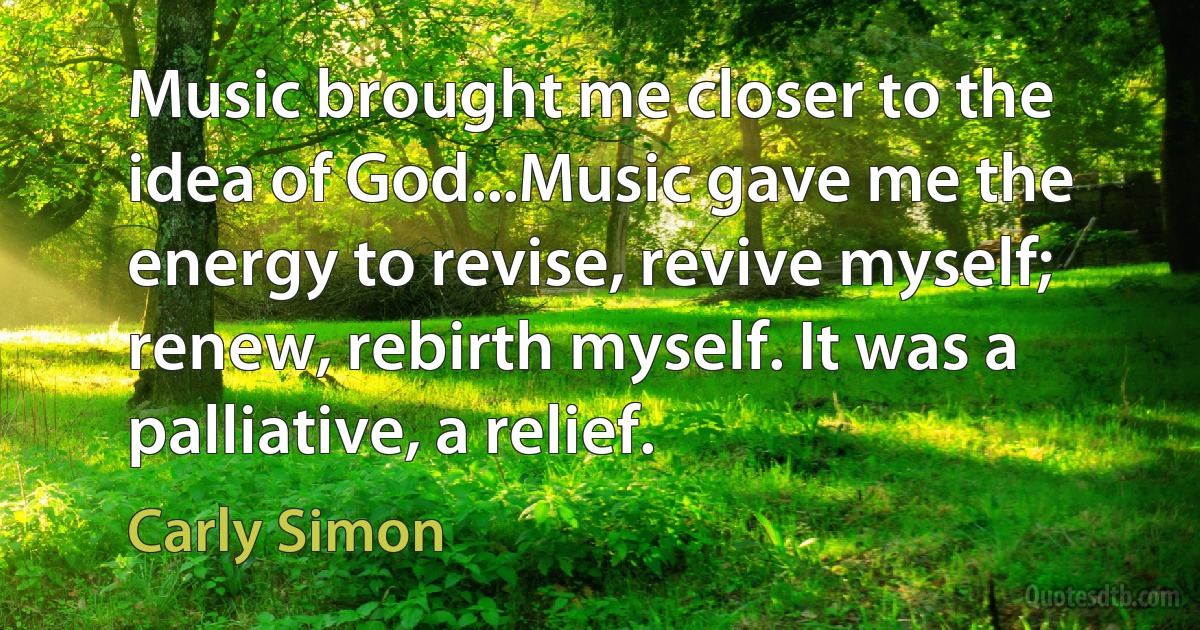 Music brought me closer to the idea of God...Music gave me the energy to revise, revive myself; renew, rebirth myself. It was a palliative, a relief. (Carly Simon)