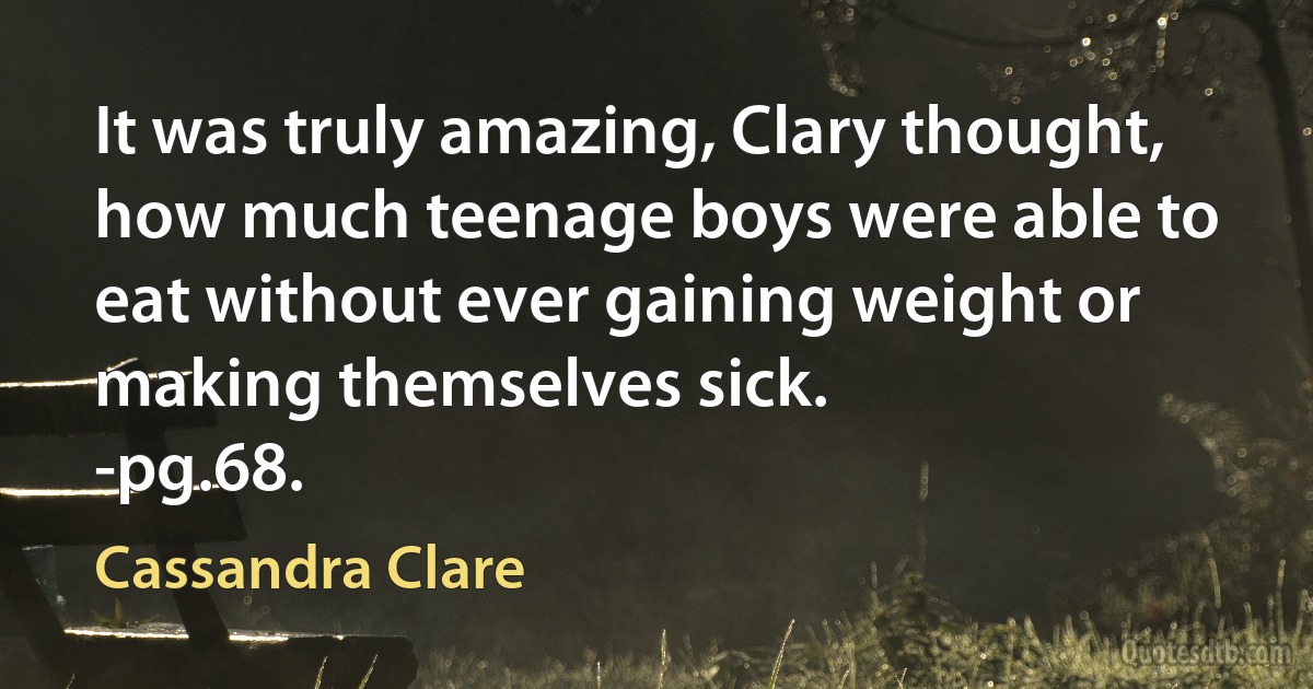 It was truly amazing, Clary thought, how much teenage boys were able to eat without ever gaining weight or making themselves sick.
-pg.68. (Cassandra Clare)