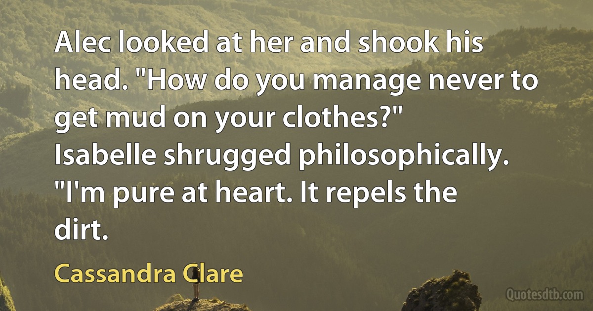 Alec looked at her and shook his head. "How do you manage never to get mud on your clothes?"
Isabelle shrugged philosophically. "I'm pure at heart. It repels the dirt. (Cassandra Clare)