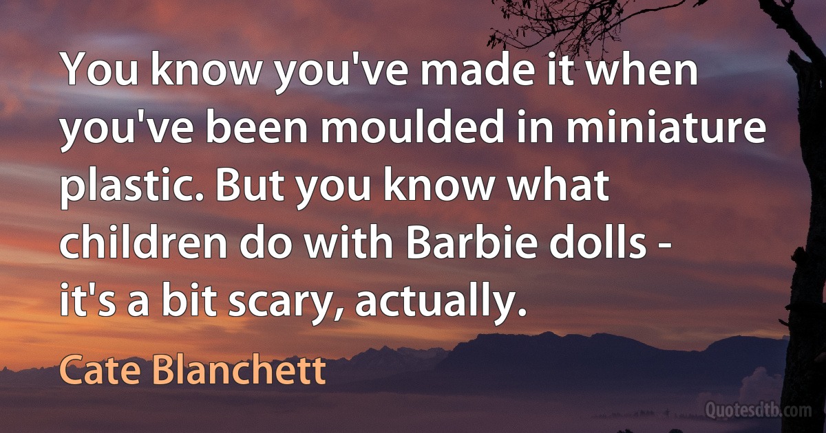 You know you've made it when you've been moulded in miniature plastic. But you know what children do with Barbie dolls - it's a bit scary, actually. (Cate Blanchett)