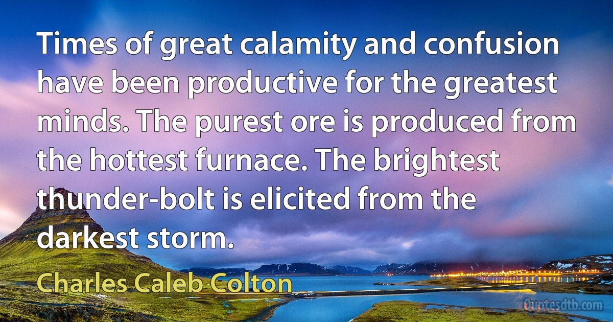 Times of great calamity and confusion have been productive for the greatest minds. The purest ore is produced from the hottest furnace. The brightest thunder-bolt is elicited from the darkest storm. (Charles Caleb Colton)