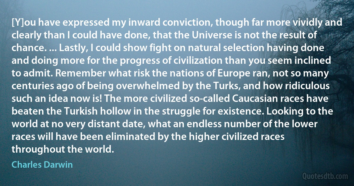 [Y]ou have expressed my inward conviction, though far more vividly and clearly than I could have done, that the Universe is not the result of chance. ... Lastly, I could show fight on natural selection having done and doing more for the progress of civilization than you seem inclined to admit. Remember what risk the nations of Europe ran, not so many centuries ago of being overwhelmed by the Turks, and how ridiculous such an idea now is! The more civilized so-called Caucasian races have beaten the Turkish hollow in the struggle for existence. Looking to the world at no very distant date, what an endless number of the lower races will have been eliminated by the higher civilized races throughout the world. (Charles Darwin)