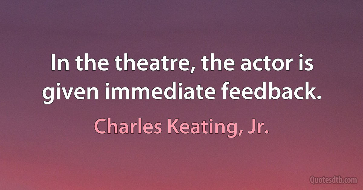 In the theatre, the actor is given immediate feedback. (Charles Keating, Jr.)