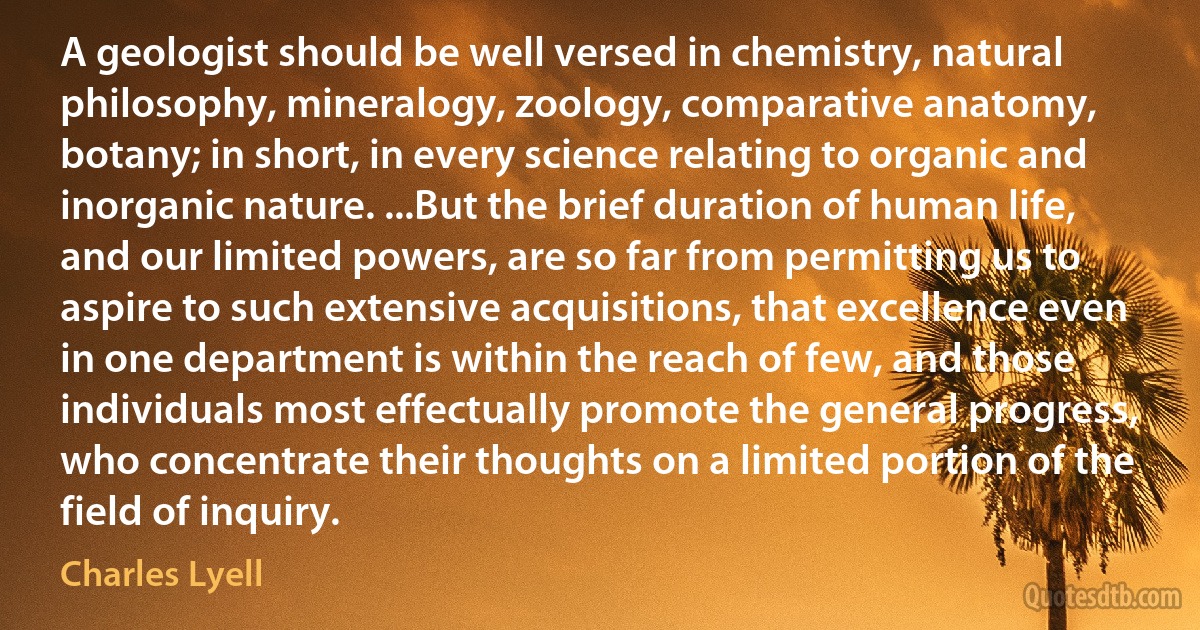 A geologist should be well versed in chemistry, natural philosophy, mineralogy, zoology, comparative anatomy, botany; in short, in every science relating to organic and inorganic nature. ...But the brief duration of human life, and our limited powers, are so far from permitting us to aspire to such extensive acquisitions, that excellence even in one department is within the reach of few, and those individuals most effectually promote the general progress, who concentrate their thoughts on a limited portion of the field of inquiry. (Charles Lyell)