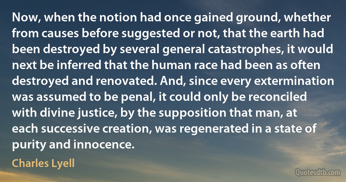 Now, when the notion had once gained ground, whether from causes before suggested or not, that the earth had been destroyed by several general catastrophes, it would next be inferred that the human race had been as often destroyed and renovated. And, since every extermination was assumed to be penal, it could only be reconciled with divine justice, by the supposition that man, at each successive creation, was regenerated in a state of purity and innocence. (Charles Lyell)