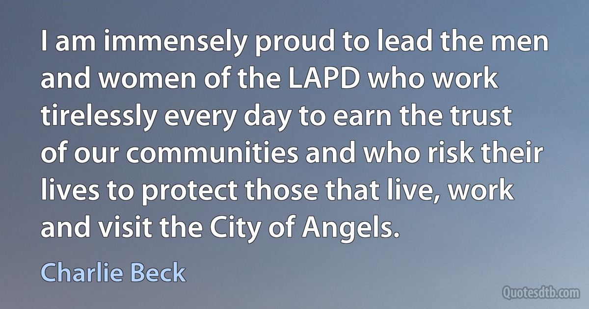 I am immensely proud to lead the men and women of the LAPD who work tirelessly every day to earn the trust of our communities and who risk their lives to protect those that live, work and visit the City of Angels. (Charlie Beck)