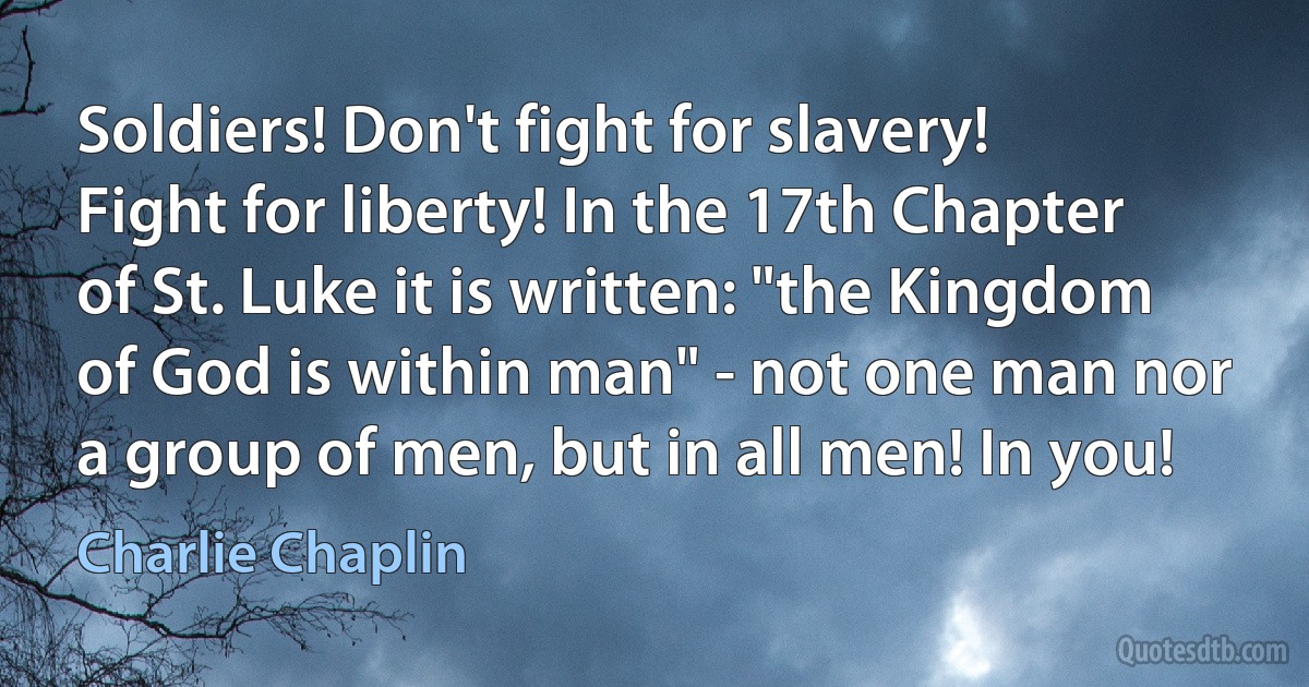 Soldiers! Don't fight for slavery! Fight for liberty! In the 17th Chapter of St. Luke it is written: "the Kingdom of God is within man" - not one man nor a group of men, but in all men! In you! (Charlie Chaplin)