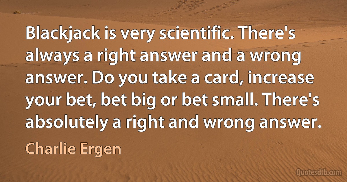 Blackjack is very scientific. There's always a right answer and a wrong answer. Do you take a card, increase your bet, bet big or bet small. There's absolutely a right and wrong answer. (Charlie Ergen)