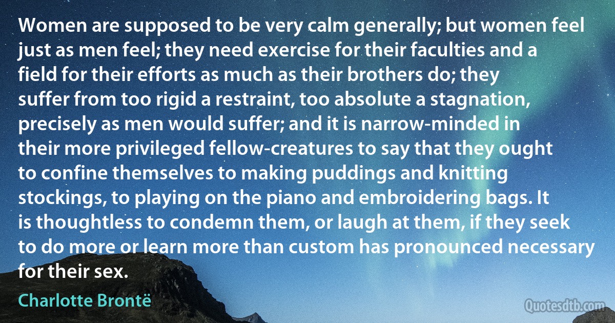 Women are supposed to be very calm generally; but women feel just as men feel; they need exercise for their faculties and a field for their efforts as much as their brothers do; they suffer from too rigid a restraint, too absolute a stagnation, precisely as men would suffer; and it is narrow-minded in their more privileged fellow-creatures to say that they ought to confine themselves to making puddings and knitting stockings, to playing on the piano and embroidering bags. It is thoughtless to condemn them, or laugh at them, if they seek to do more or learn more than custom has pronounced necessary for their sex. (Charlotte Brontë)