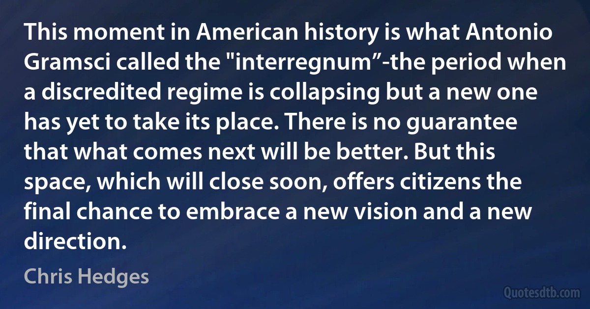 This moment in American history is what Antonio Gramsci called the "interregnum”-the period when a discredited regime is collapsing but a new one has yet to take its place. There is no guarantee that what comes next will be better. But this space, which will close soon, offers citizens the final chance to embrace a new vision and a new direction. (Chris Hedges)