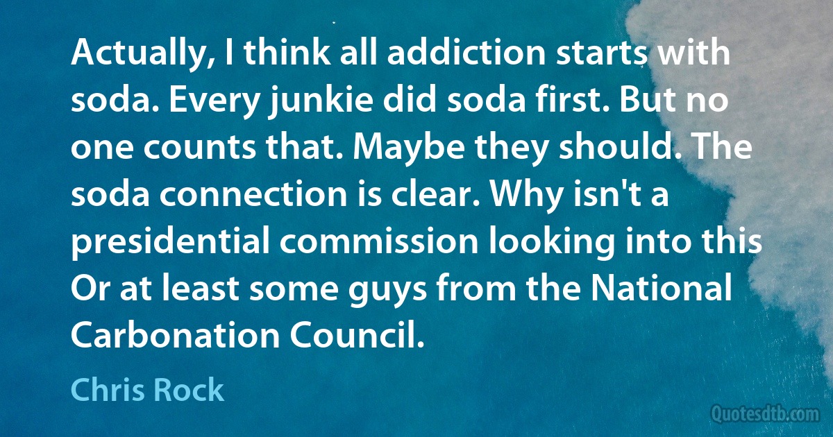 Actually, I think all addiction starts with soda. Every junkie did soda first. But no one counts that. Maybe they should. The soda connection is clear. Why isn't a presidential commission looking into this Or at least some guys from the National Carbonation Council. (Chris Rock)