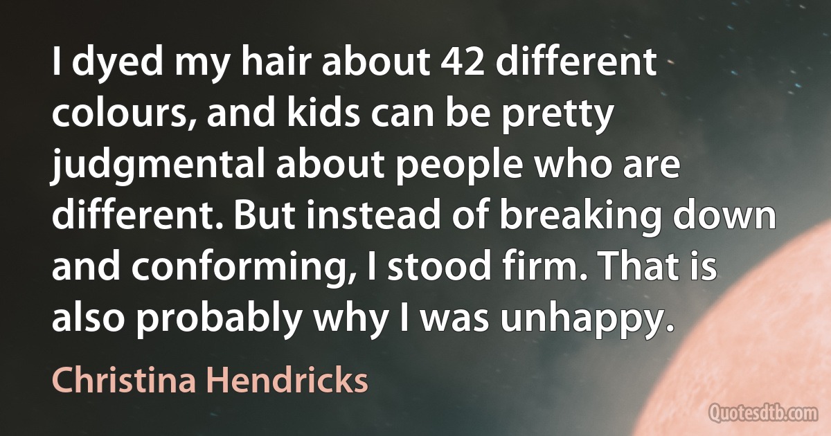 I dyed my hair about 42 different colours, and kids can be pretty judgmental about people who are different. But instead of breaking down and conforming, I stood firm. That is also probably why I was unhappy. (Christina Hendricks)