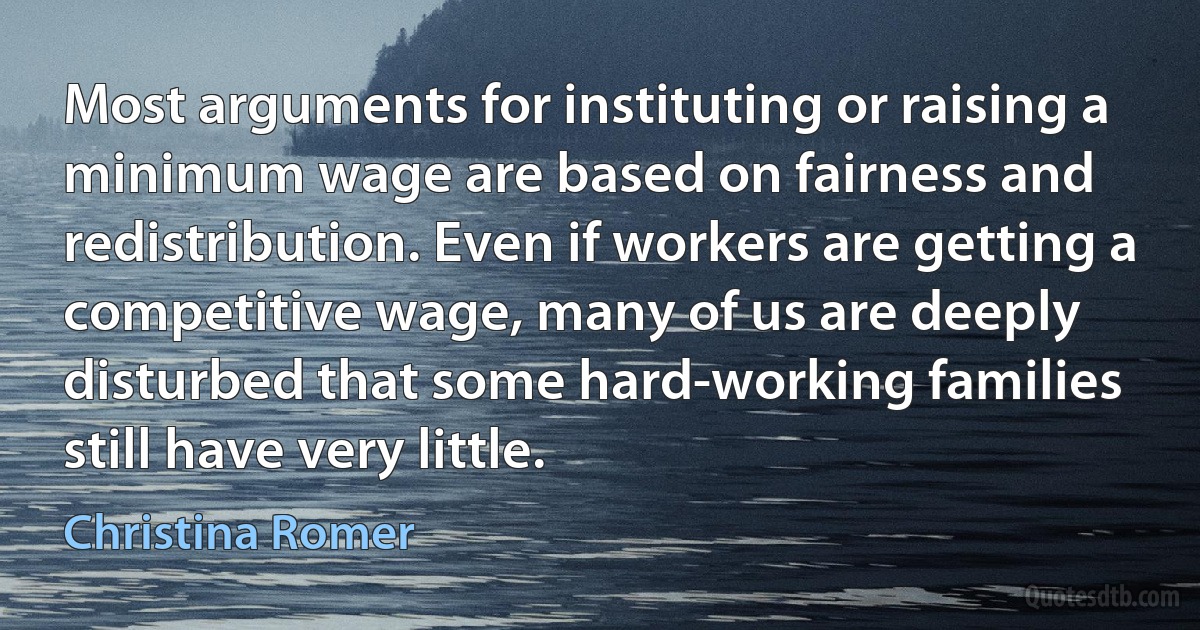 Most arguments for instituting or raising a minimum wage are based on fairness and redistribution. Even if workers are getting a competitive wage, many of us are deeply disturbed that some hard-working families still have very little. (Christina Romer)