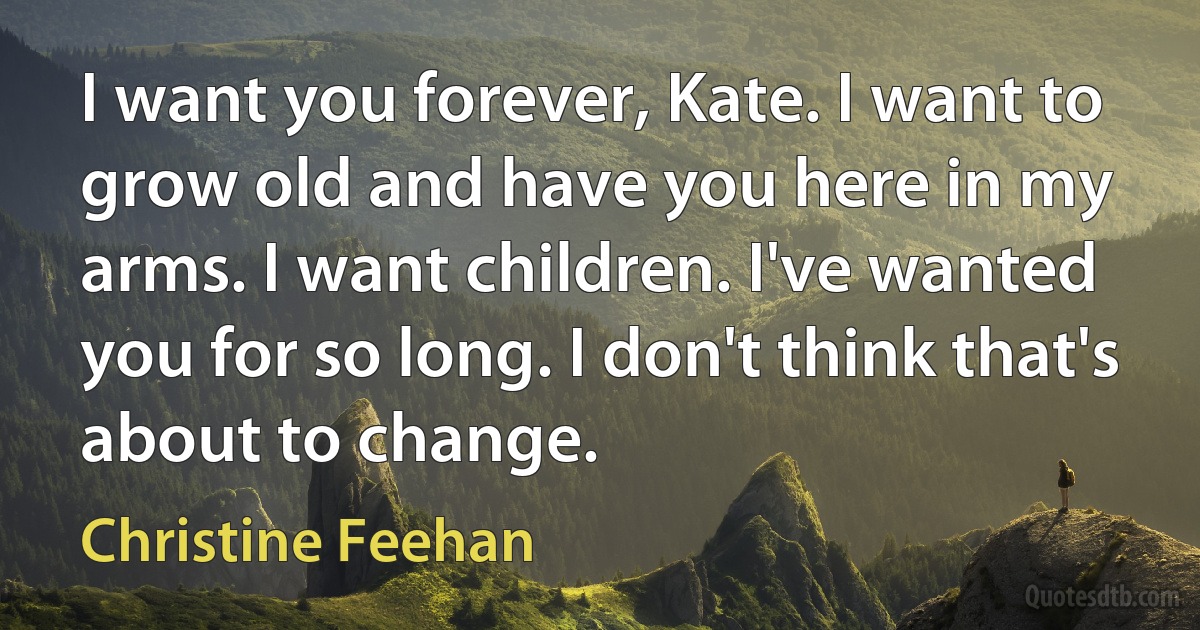 I want you forever, Kate. I want to grow old and have you here in my arms. I want children. I've wanted you for so long. I don't think that's about to change. (Christine Feehan)