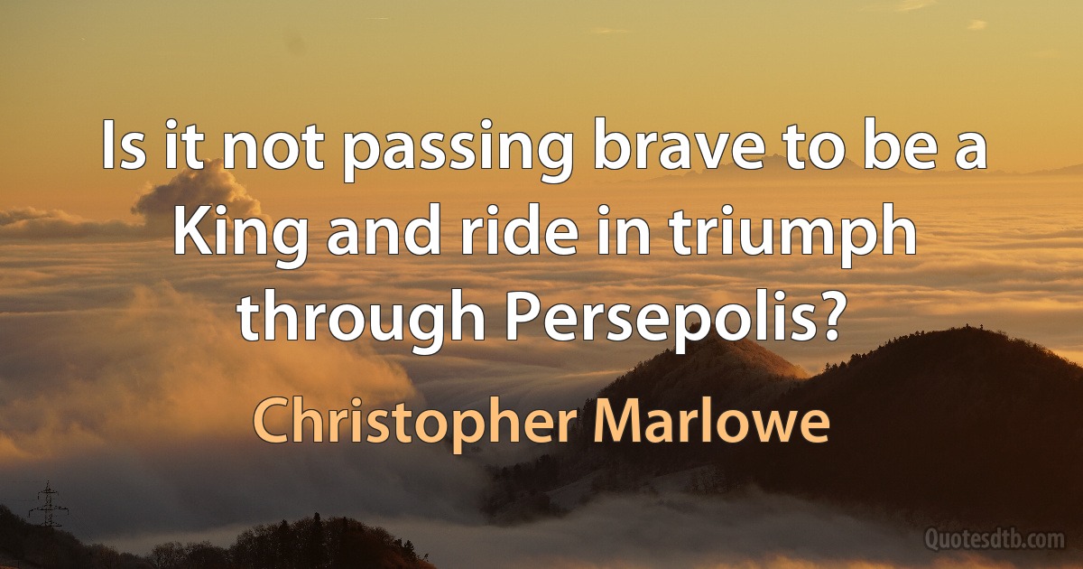 Is it not passing brave to be a King and ride in triumph through Persepolis? (Christopher Marlowe)