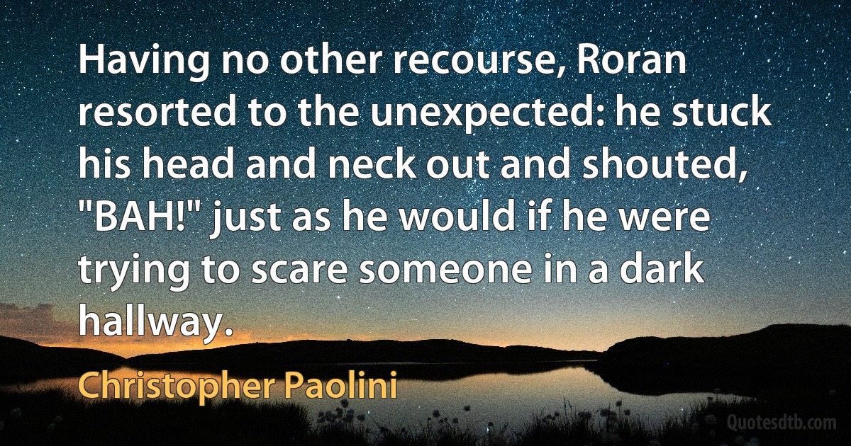 Having no other recourse, Roran resorted to the unexpected: he stuck his head and neck out and shouted, "BAH!" just as he would if he were trying to scare someone in a dark hallway. (Christopher Paolini)