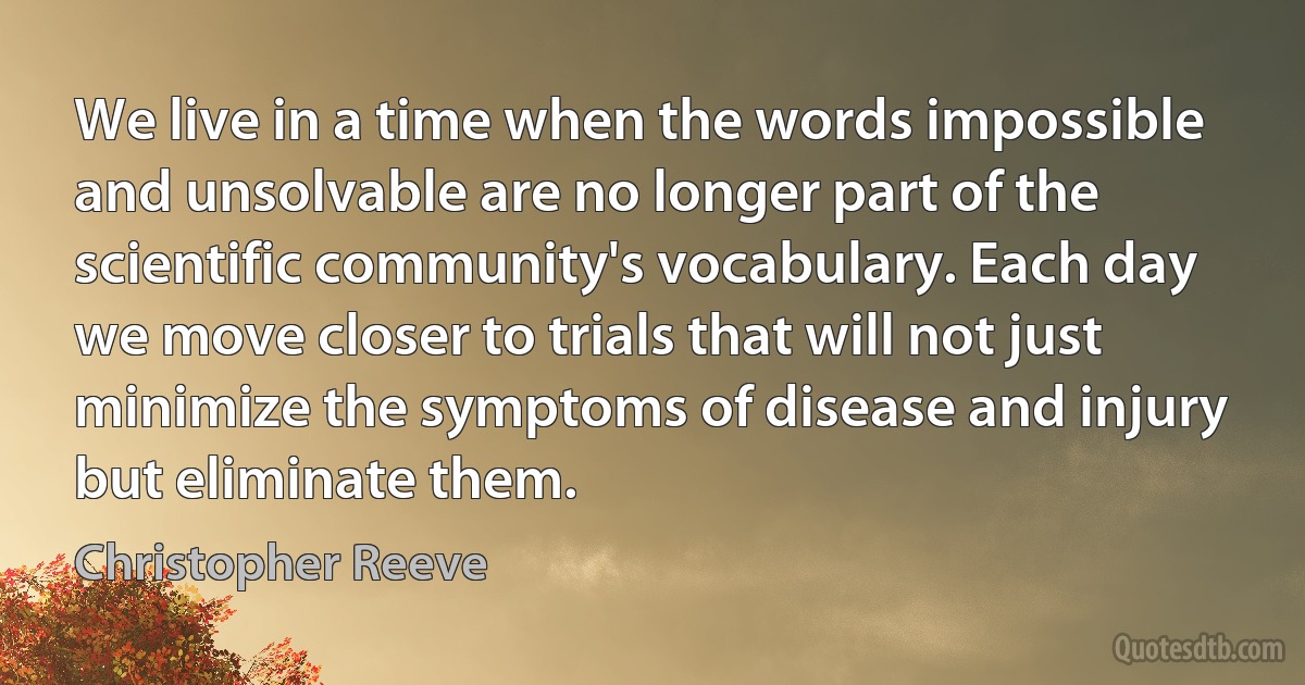 We live in a time when the words impossible and unsolvable are no longer part of the scientific community's vocabulary. Each day we move closer to trials that will not just minimize the symptoms of disease and injury but eliminate them. (Christopher Reeve)