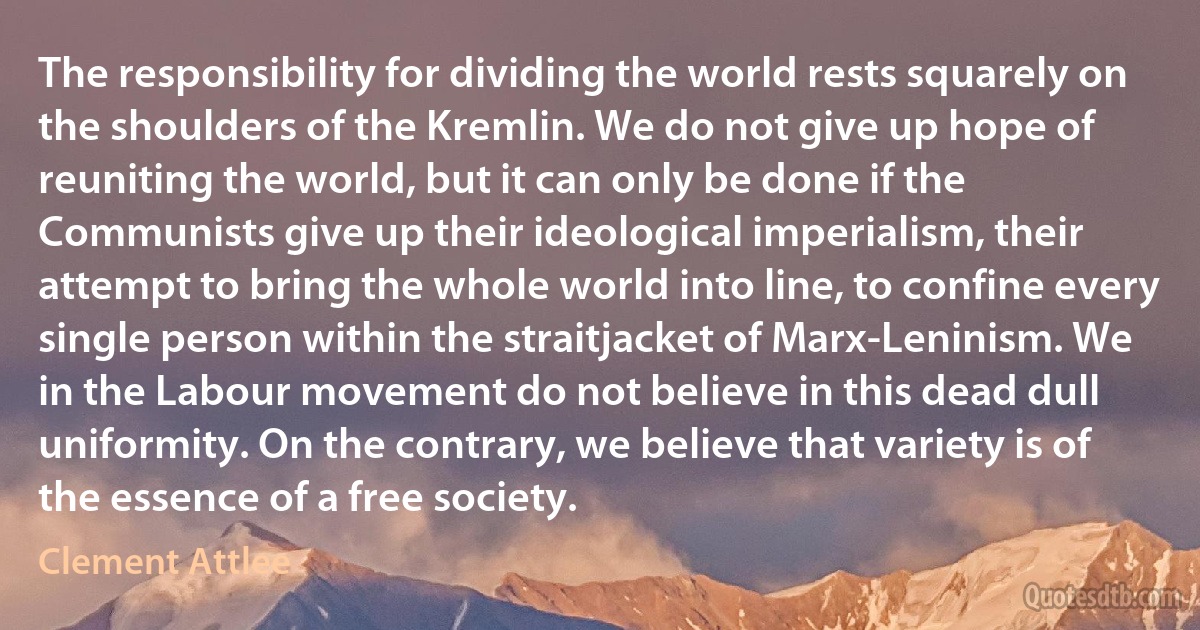 The responsibility for dividing the world rests squarely on the shoulders of the Kremlin. We do not give up hope of reuniting the world, but it can only be done if the Communists give up their ideological imperialism, their attempt to bring the whole world into line, to confine every single person within the straitjacket of Marx-Leninism. We in the Labour movement do not believe in this dead dull uniformity. On the contrary, we believe that variety is of the essence of a free society. (Clement Attlee)