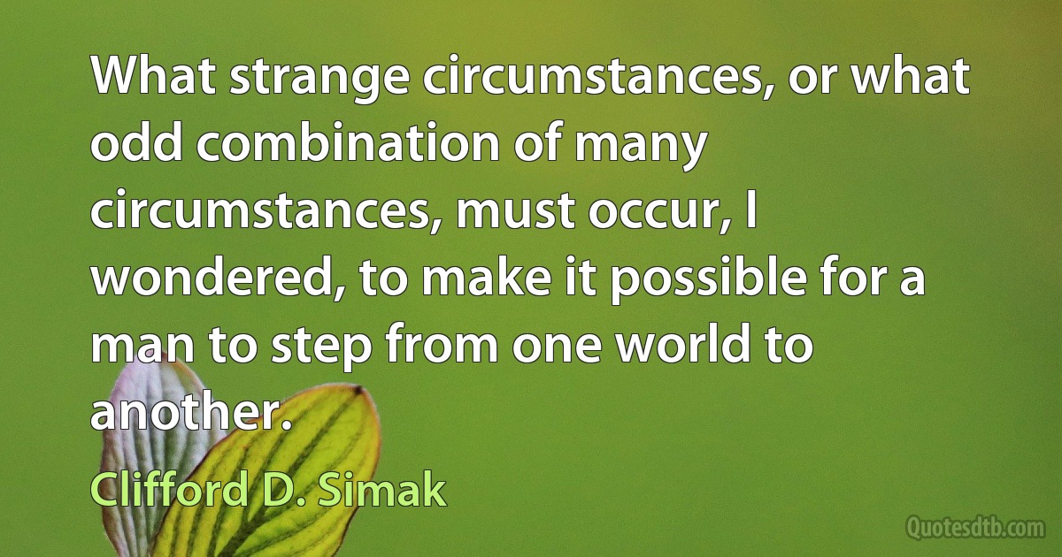 What strange circumstances, or what odd combination of many circumstances, must occur, I wondered, to make it possible for a man to step from one world to another. (Clifford D. Simak)