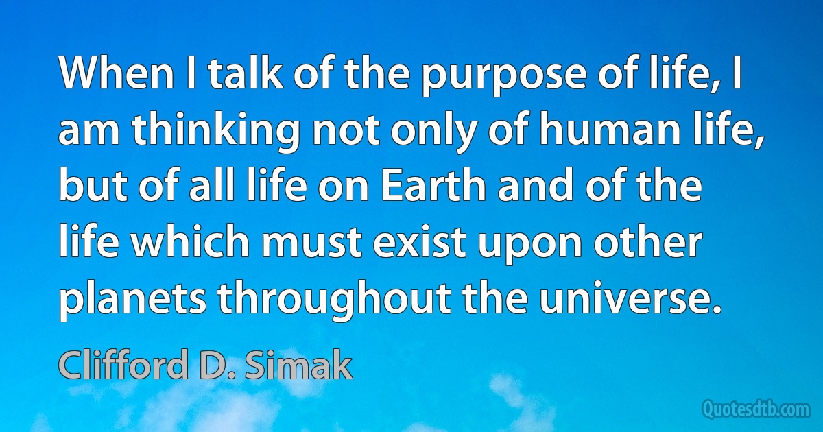 When I talk of the purpose of life, I am thinking not only of human life, but of all life on Earth and of the life which must exist upon other planets throughout the universe. (Clifford D. Simak)