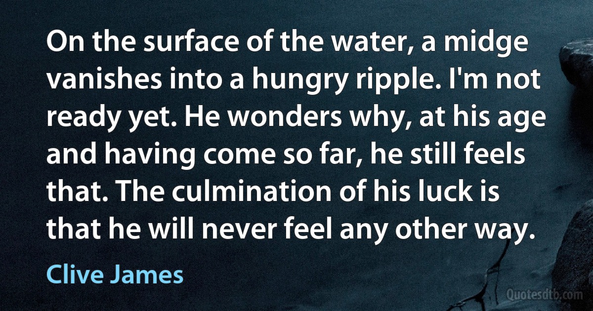 On the surface of the water, a midge vanishes into a hungry ripple. I'm not ready yet. He wonders why, at his age and having come so far, he still feels that. The culmination of his luck is that he will never feel any other way. (Clive James)