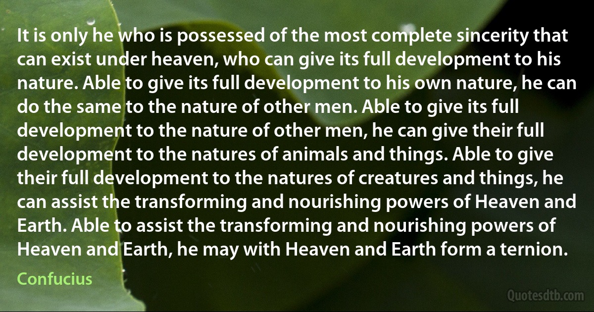 It is only he who is possessed of the most complete sincerity that can exist under heaven, who can give its full development to his nature. Able to give its full development to his own nature, he can do the same to the nature of other men. Able to give its full development to the nature of other men, he can give their full development to the natures of animals and things. Able to give their full development to the natures of creatures and things, he can assist the transforming and nourishing powers of Heaven and Earth. Able to assist the transforming and nourishing powers of Heaven and Earth, he may with Heaven and Earth form a ternion. (Confucius)