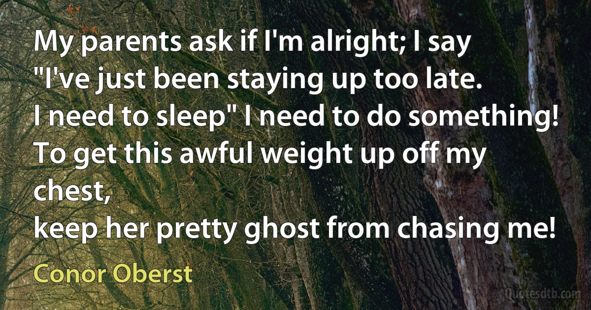 My parents ask if I'm alright; I say "I've just been staying up too late.
I need to sleep" I need to do something!
To get this awful weight up off my chest,
keep her pretty ghost from chasing me! (Conor Oberst)