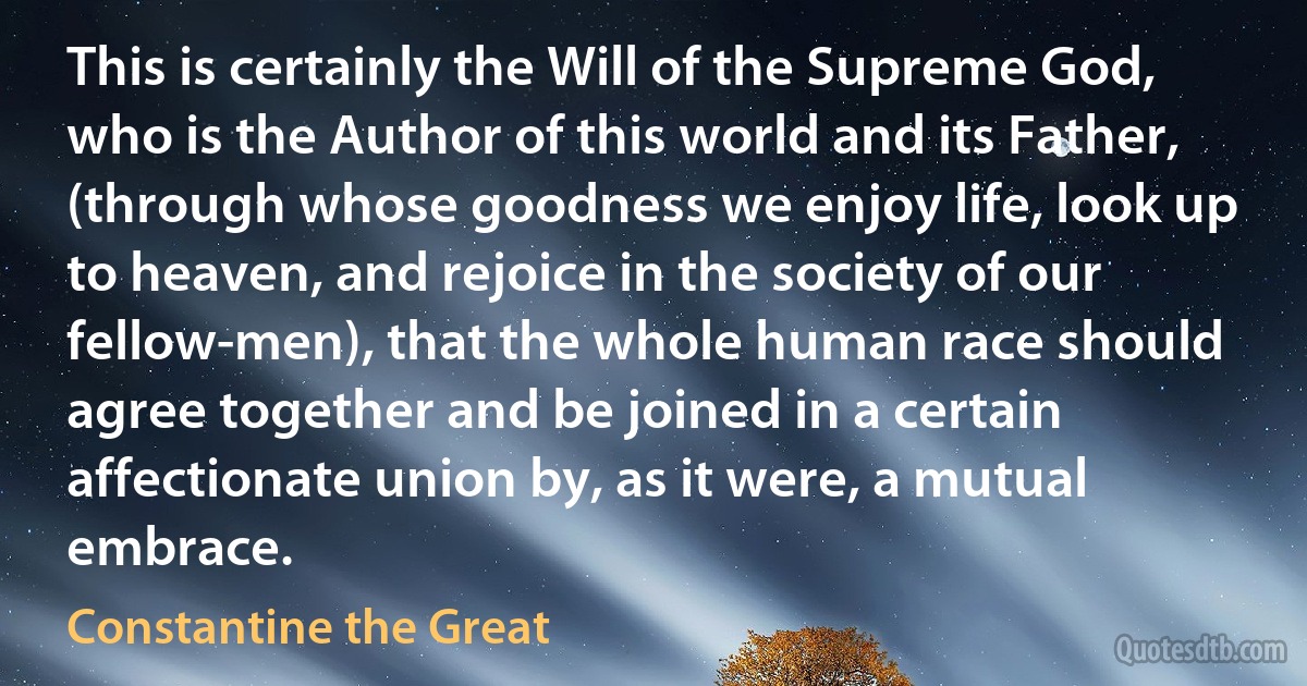 This is certainly the Will of the Supreme God, who is the Author of this world and its Father, (through whose goodness we enjoy life, look up to heaven, and rejoice in the society of our fellow-men), that the whole human race should agree together and be joined in a certain affectionate union by, as it were, a mutual embrace. (Constantine the Great)