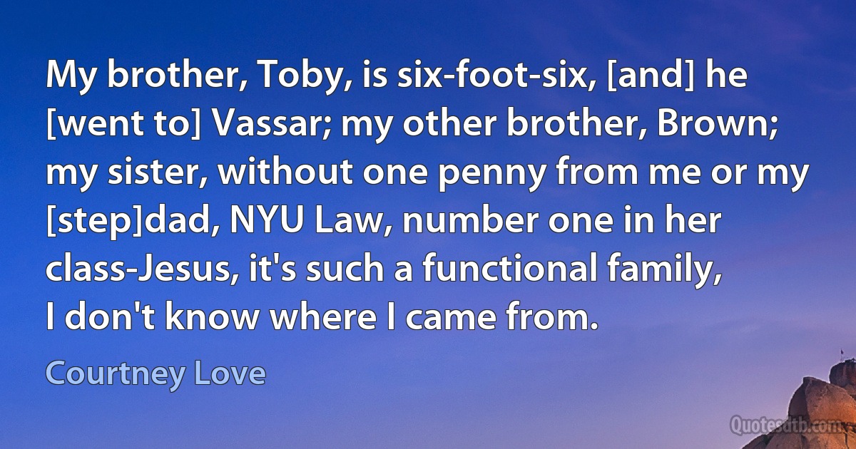 My brother, Toby, is six-foot-six, [and] he [went to] Vassar; my other brother, Brown; my sister, without one penny from me or my [step]dad, NYU Law, number one in her class-Jesus, it's such a functional family, I don't know where I came from. (Courtney Love)