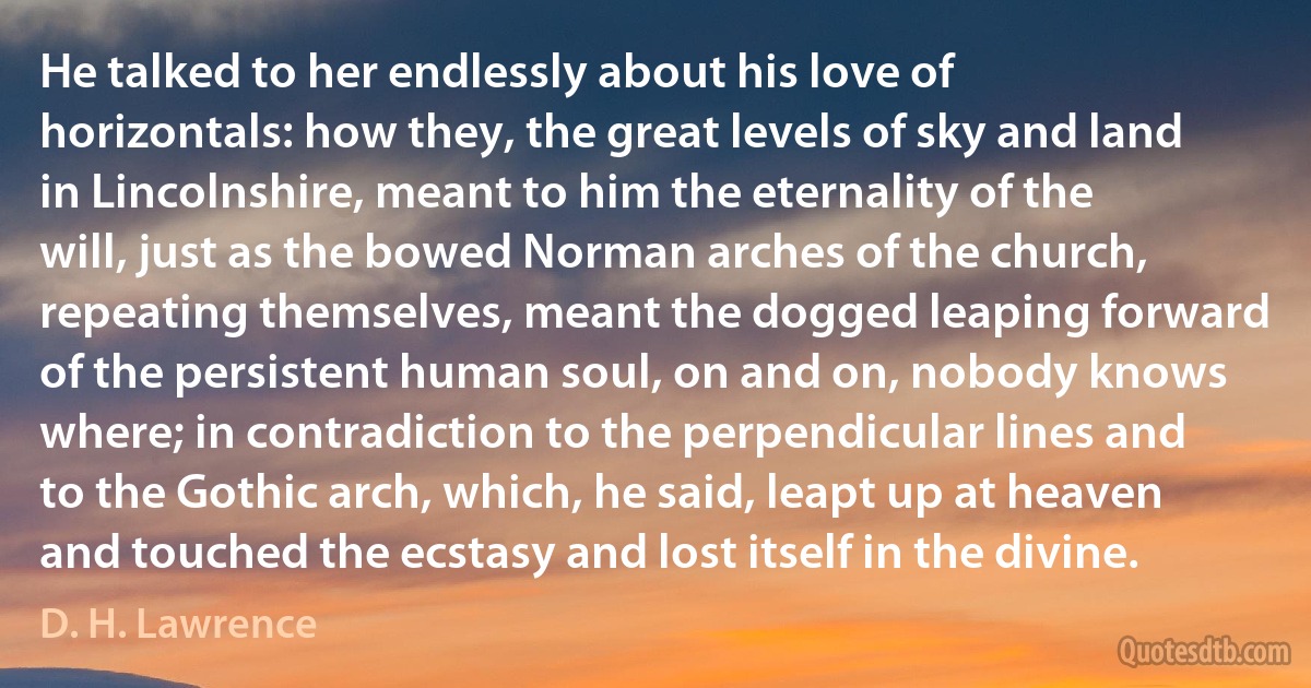 He talked to her endlessly about his love of horizontals: how they, the great levels of sky and land in Lincolnshire, meant to him the eternality of the will, just as the bowed Norman arches of the church, repeating themselves, meant the dogged leaping forward of the persistent human soul, on and on, nobody knows where; in contradiction to the perpendicular lines and to the Gothic arch, which, he said, leapt up at heaven and touched the ecstasy and lost itself in the divine. (D. H. Lawrence)