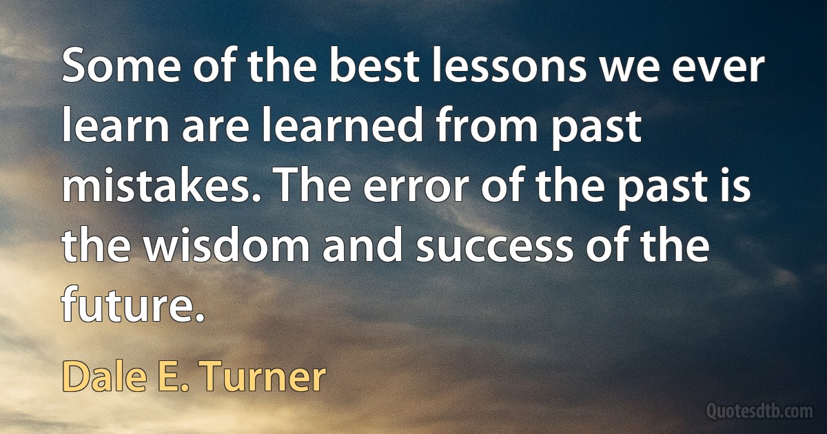 Some of the best lessons we ever learn are learned from past mistakes. The error of the past is the wisdom and success of the future. (Dale E. Turner)