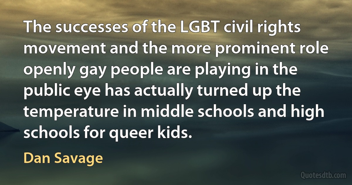 The successes of the LGBT civil rights movement and the more prominent role openly gay people are playing in the public eye has actually turned up the temperature in middle schools and high schools for queer kids. (Dan Savage)