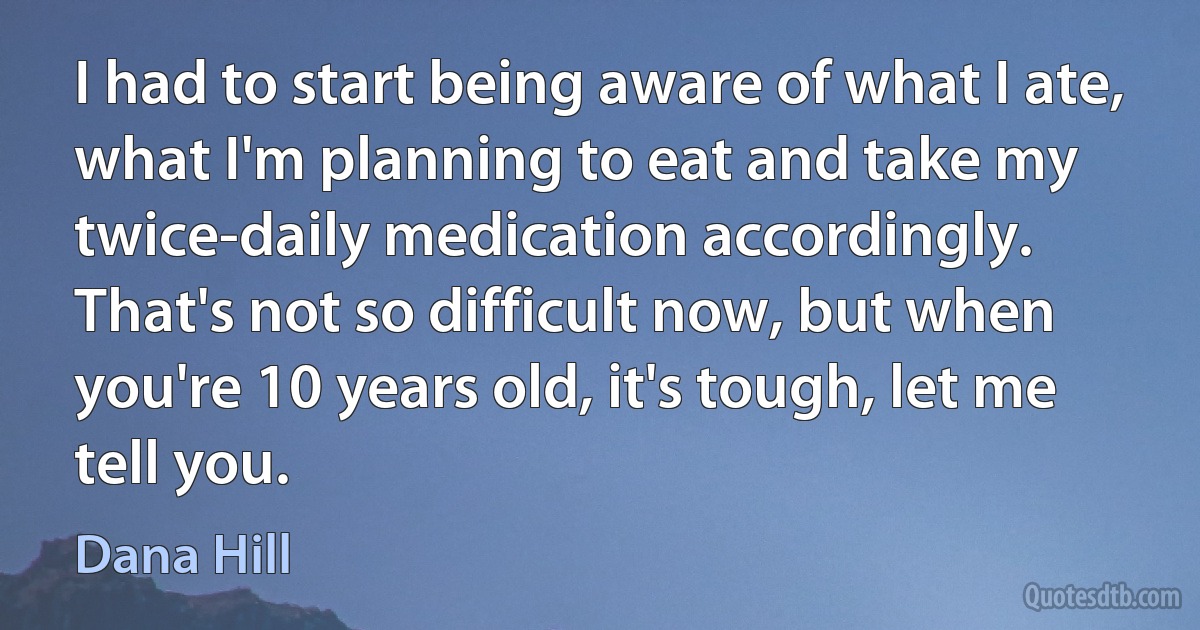 I had to start being aware of what I ate, what I'm planning to eat and take my twice-daily medication accordingly. That's not so difficult now, but when you're 10 years old, it's tough, let me tell you. (Dana Hill)