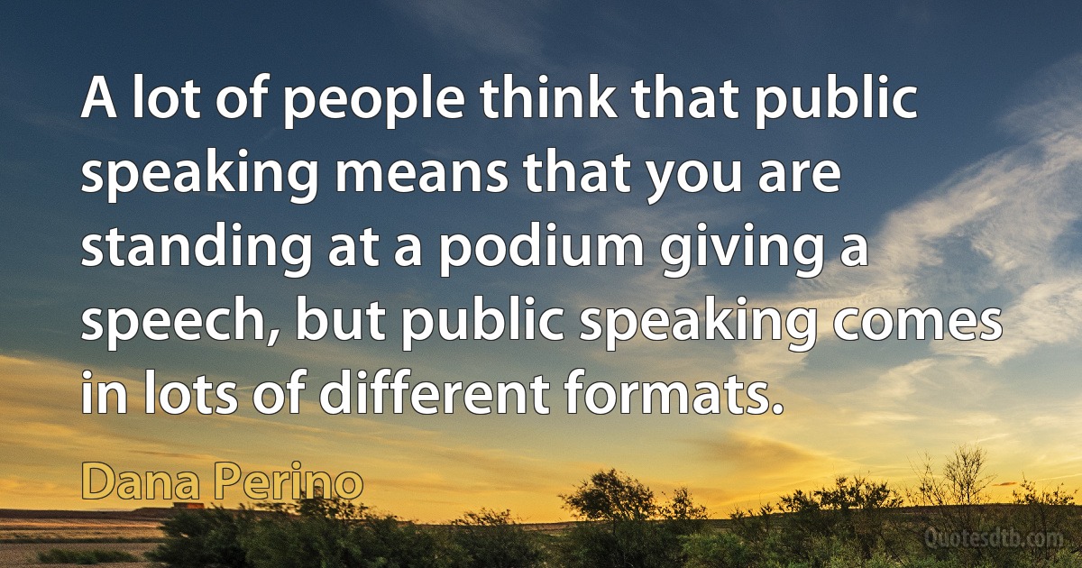 A lot of people think that public speaking means that you are standing at a podium giving a speech, but public speaking comes in lots of different formats. (Dana Perino)