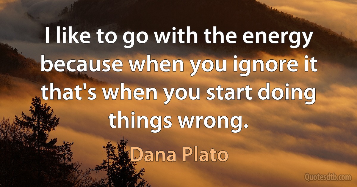 I like to go with the energy because when you ignore it that's when you start doing things wrong. (Dana Plato)