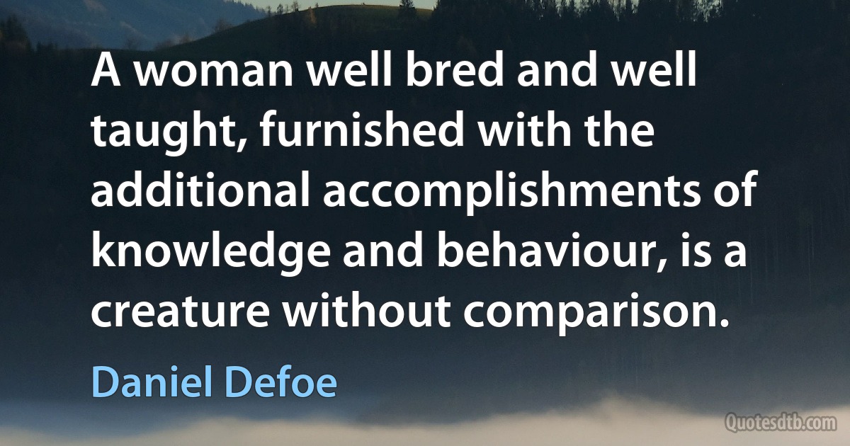 A woman well bred and well taught, furnished with the additional accomplishments of knowledge and behaviour, is a creature without comparison. (Daniel Defoe)