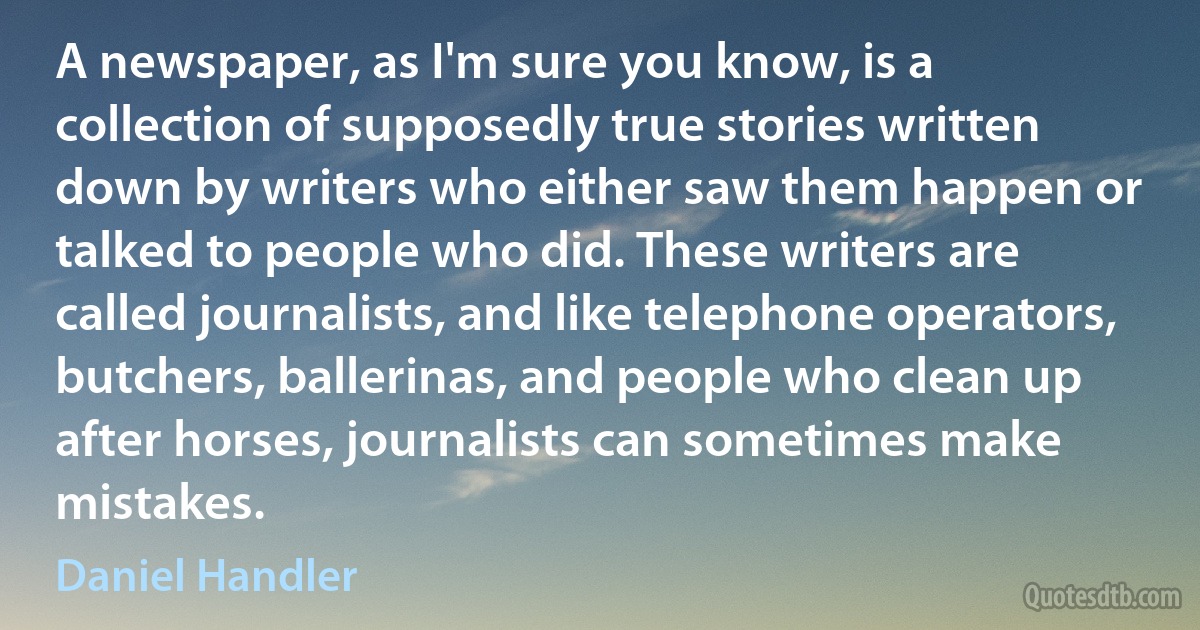 A newspaper, as I'm sure you know, is a collection of supposedly true stories written down by writers who either saw them happen or talked to people who did. These writers are called journalists, and like telephone operators, butchers, ballerinas, and people who clean up after horses, journalists can sometimes make mistakes. (Daniel Handler)