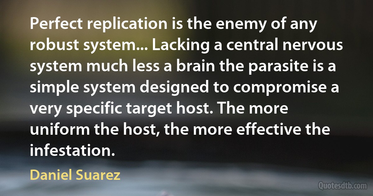 Perfect replication is the enemy of any robust system... Lacking a central nervous system much less a brain the parasite is a simple system designed to compromise a very specific target host. The more uniform the host, the more effective the infestation. (Daniel Suarez)