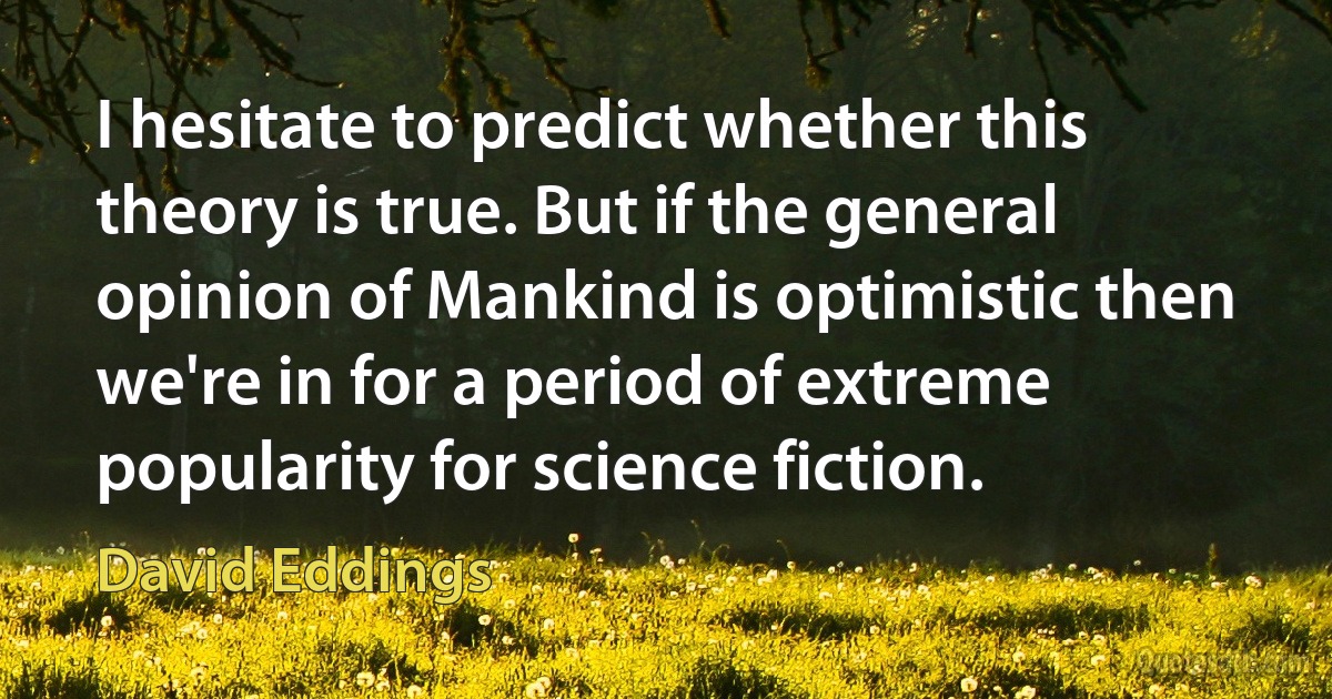 I hesitate to predict whether this theory is true. But if the general opinion of Mankind is optimistic then we're in for a period of extreme popularity for science fiction. (David Eddings)