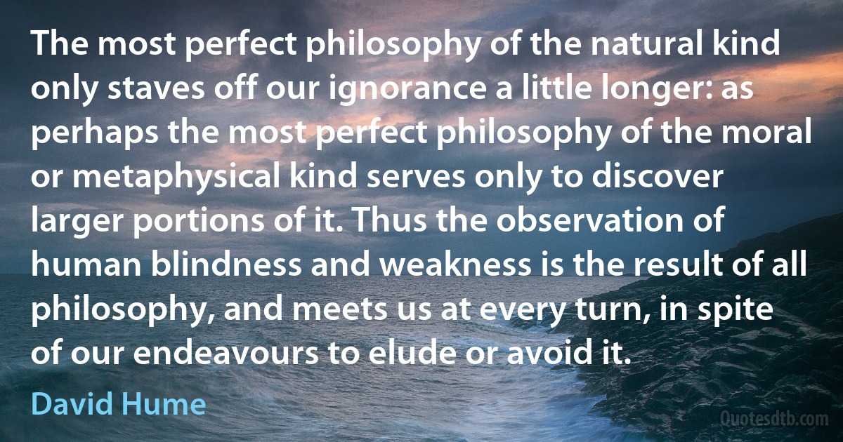 The most perfect philosophy of the natural kind only staves off our ignorance a little longer: as perhaps the most perfect philosophy of the moral or metaphysical kind serves only to discover larger portions of it. Thus the observation of human blindness and weakness is the result of all philosophy, and meets us at every turn, in spite of our endeavours to elude or avoid it. (David Hume)