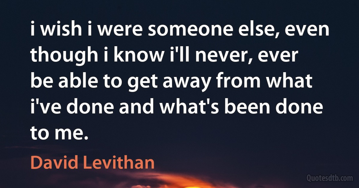 i wish i were someone else, even though i know i'll never, ever be able to get away from what i've done and what's been done to me. (David Levithan)